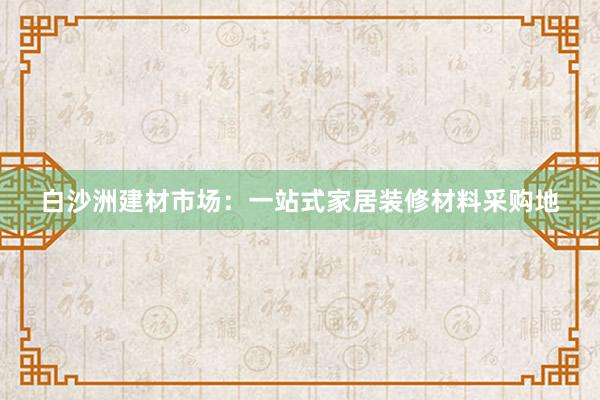 白沙洲建材市场：一站式家居装修材料采购地